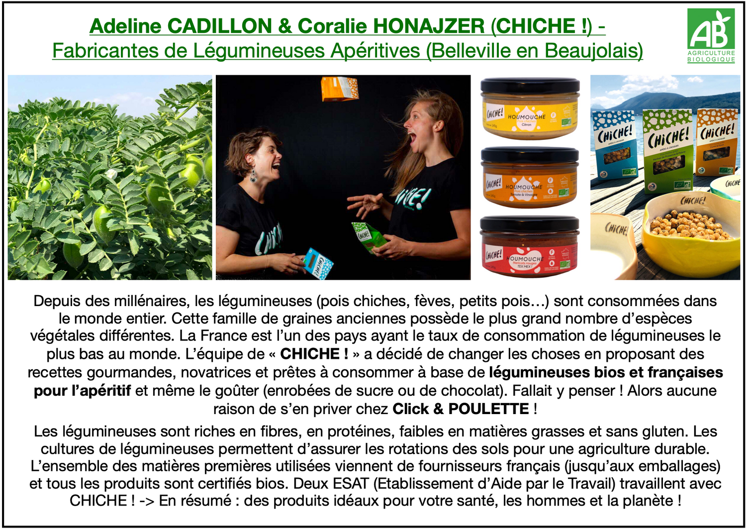 Adeline CADILLON & Coralie HONAJZER (CHICHE !) - Fabricantes de Légumineuses Apéritives (Belleville en Beaujolais). L’équipe de « CHICHE ! » a décidé de proposer des recettes gourmandes, novatrices et prêtes à consommer à base de légumineuses bios et françaises pour l’apéritif et même le goûter (enrobées de sucre ou de chocolat). Click & POULETTE propose toutes les recettes apéritives : petits pois thym & ail, fèves piment d’Espelette & fromage, pois chiche sésame & sel, pois carrés épices italiennes…